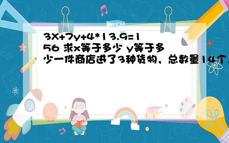 3X+7y+4*13.9=156 求x等于多少 y等于多少一件商店进了3种货物，总数量14个，总计用了156元 其中已知1号货物3个，2号货物7个，3号货物用了55.6块钱。求1号货 2号货 单价多少