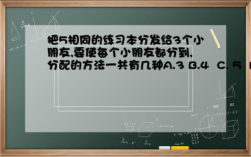 把5相同的练习本分发给3个小朋友,要使每个小朋友都分到,分配的方法一共有几种A.3 B.4  C. 5  D. 6急…………求求呐!