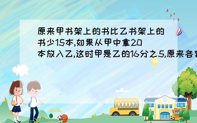 原来甲书架上的书比乙书架上的书少15本,如果从甲中拿20本放入乙,这时甲是乙的16分之5,原来各有多少本?