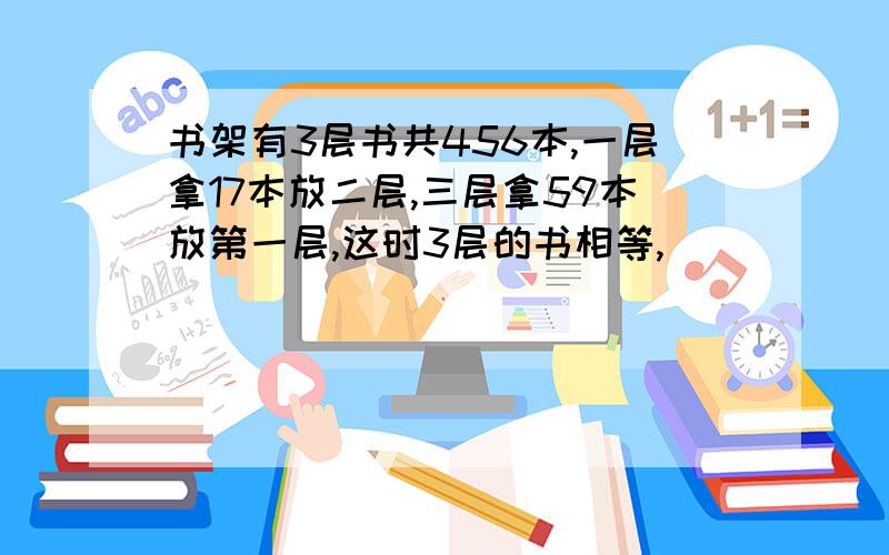 书架有3层书共456本,一层拿17本放二层,三层拿59本放第一层,这时3层的书相等,