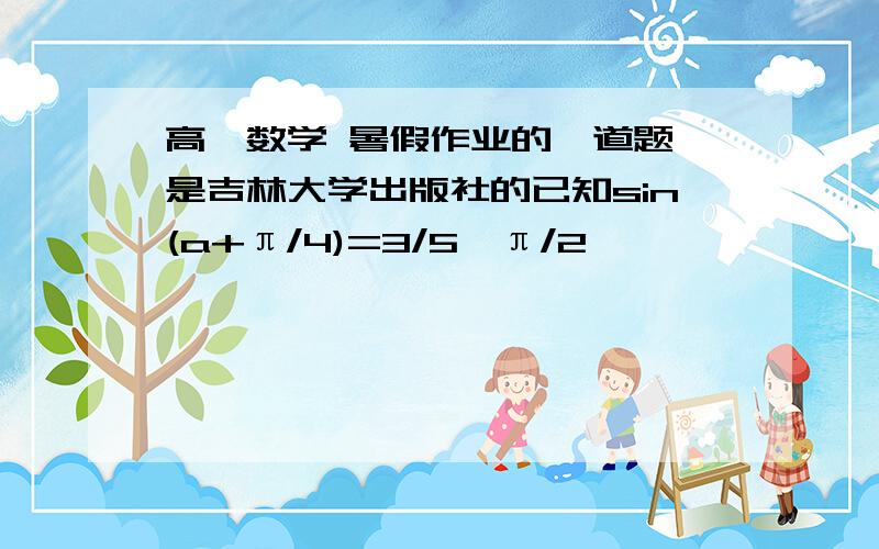 高一数学 暑假作业的一道题 是吉林大学出版社的已知sin(a+π/4)=3/5,π/2