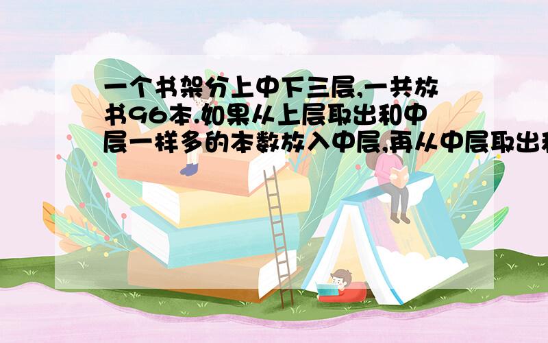 一个书架分上中下三层,一共放书96本.如果从上层取出和中层一样多的本数放入中层,再从中层取出和下层一样的多的本数放入下层,最后从下层取出和现在上层一样多的书放入上层,这时三层书