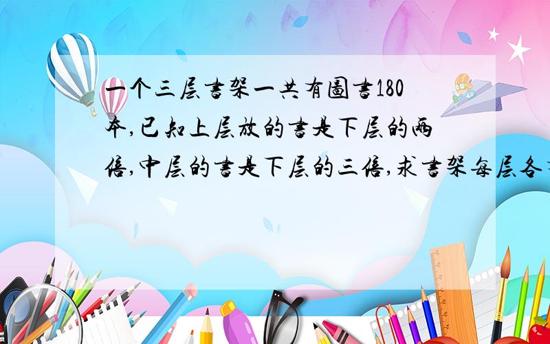 一个三层书架一共有图书180本,已知上层放的书是下层的两倍,中层的书是下层的三倍,求书架每层各有多少本图书?