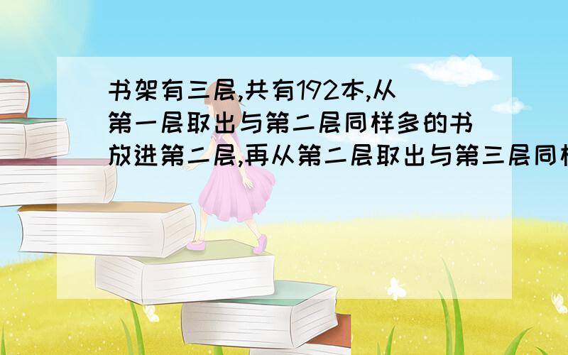 书架有三层,共有192本,从第一层取出与第二层同样多的书放进第二层,再从第二层取出与第三层同样多的书放进第三层,最后从第三层取出与第一层同样多的书放进第一层,这是三层的书同样多.