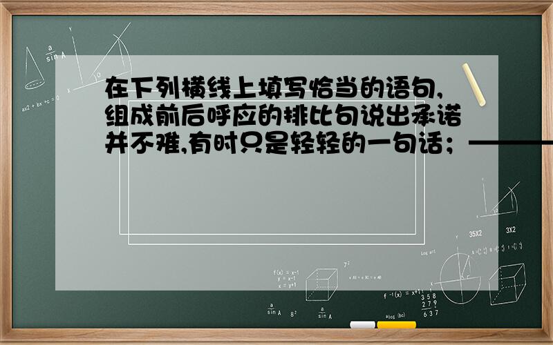 在下列横线上填写恰当的语句,组成前后呼应的排比句说出承诺并不难,有时只是轻轻的一句话；————；——————.但做出承诺的决定却是不易,因为轻轻的一句话,那是用信誉凝写成的