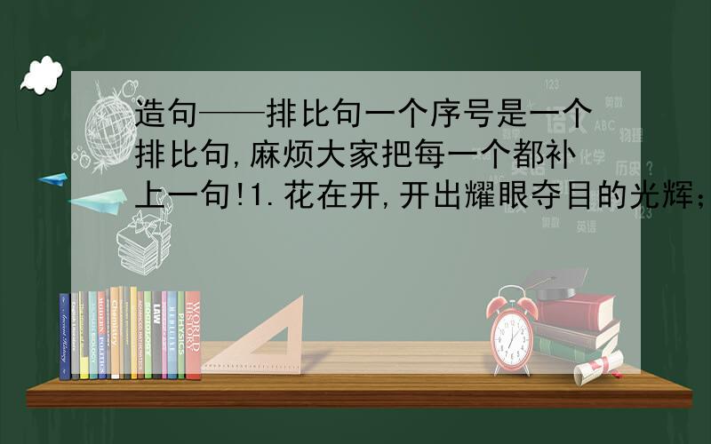 造句——排比句一个序号是一个排比句,麻烦大家把每一个都补上一句!1.花在开,开出耀眼夺目的光辉；花在说,说出坚苦卓绝的蜕变.2.生命在经历,经历平凡自然的真实；生命在回想,回想难以