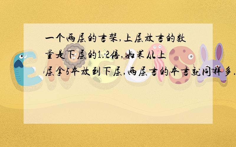 一个两层的书架,上层放书的数量是下层的1.2倍,如果从上层拿5本放到下层,两层书的本书就同样多.问：原来有多少本?（方程解）急~···~