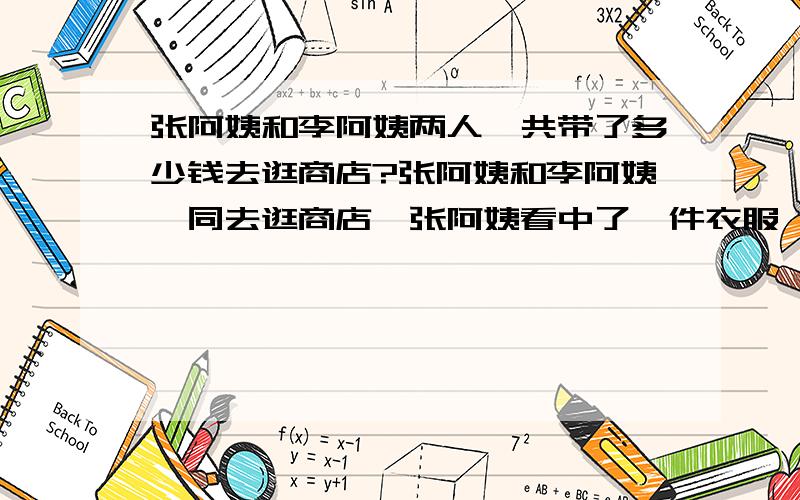 张阿姨和李阿姨两人一共带了多少钱去逛商店?张阿姨和李阿姨一同去逛商店,张阿姨看中了一件衣服,李阿姨看中了一双鞋子,但她们待的钱都不够,若李阿姨借钱给张阿姨买成了衣服,自己还剩