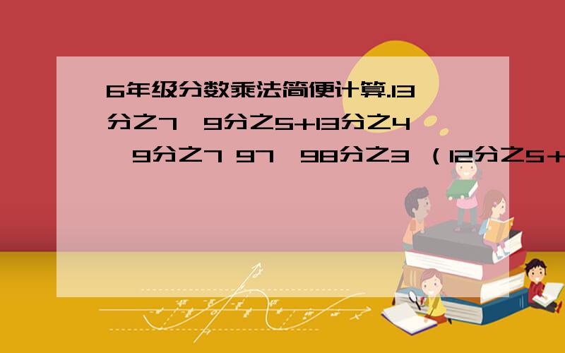 6年级分数乘法简便计算.13分之7×9分之5+13分之4×9分之7 97×98分之3 （12分之5＋5分之3）×12×5