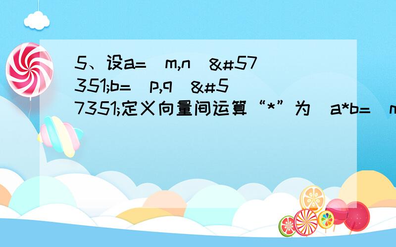 5、设a=(m,n)b=(p,q)定义向量间运算“*”为a*b=(mp-nq,mq+np).1、计算|a|、|b| 及 |a*b|2.、若np≠mq,是比较/a·b/²与/a﹡b/²的大小