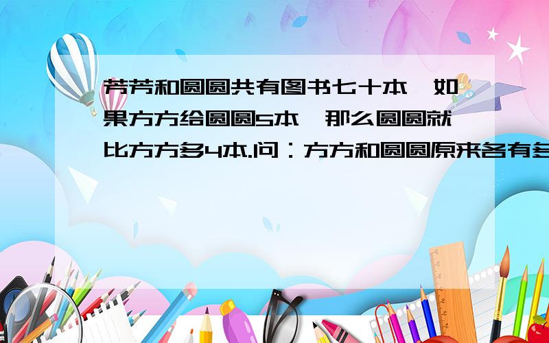 芳芳和圆圆共有图书七十本,如果方方给圆圆5本,那么圆圆就比方方多4本.问：方方和圆圆原来各有多少本?（用方程解答）