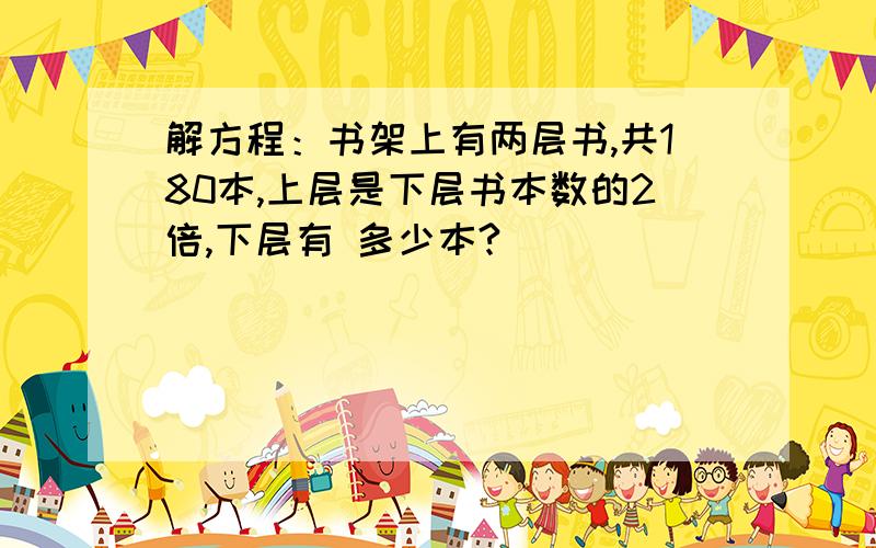 解方程：书架上有两层书,共180本,上层是下层书本数的2倍,下层有 多少本?