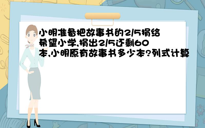 小明准备把故事书的2/5捐给希望小学,捐出2/5还剩60本,小明原有故事书多少本?列式计算