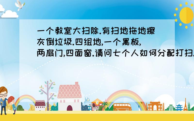 一个教室大扫除.有扫地拖地擦灰倒垃圾.四组地,一个黑板,两扇门,四面窗.请问七个人如何分配打扫.