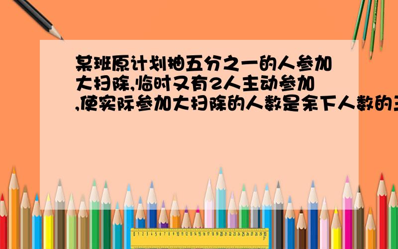 某班原计划抽五分之一的人参加大扫除,临时又有2人主动参加,使实际参加大扫除的人数是余下人数的三分之一原计划抽多少人来参加大扫除?方程算式都要有