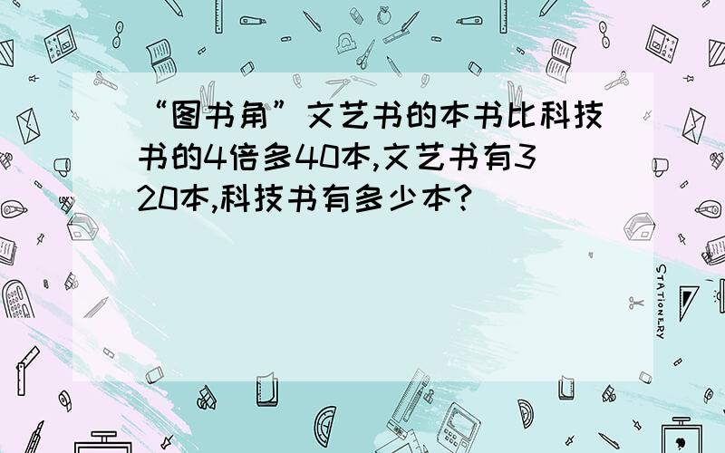 “图书角”文艺书的本书比科技书的4倍多40本,文艺书有320本,科技书有多少本?