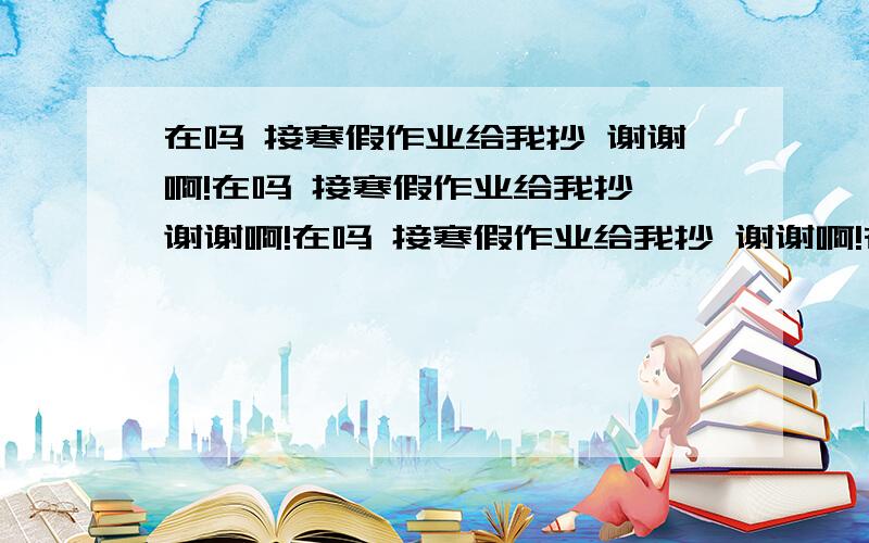 在吗 接寒假作业给我抄 谢谢啊!在吗 接寒假作业给我抄 谢谢啊!在吗 接寒假作业给我抄 谢谢啊!在吗 接寒假作业给我抄 谢谢啊!在吗 接寒假作业给我抄 谢谢啊!