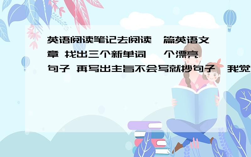 英语阅读笔记去阅读一篇英语文章 找出三个新单词 一个漂亮句子 再写出主旨不会写就抄句子,我觉得这作业没什么用哦,抄单词也就3个,句子,何谓好句子,随便抄抄也能…….主旨就更简单了,