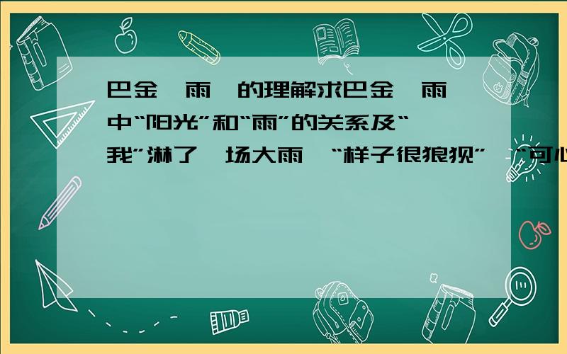 巴金《雨》的理解求巴金《雨》中“阳光”和“雨”的关系及“我”淋了一场大雨,“样子很狼狈”,“可心里却爽快多了”的这种特有的心境的理解.