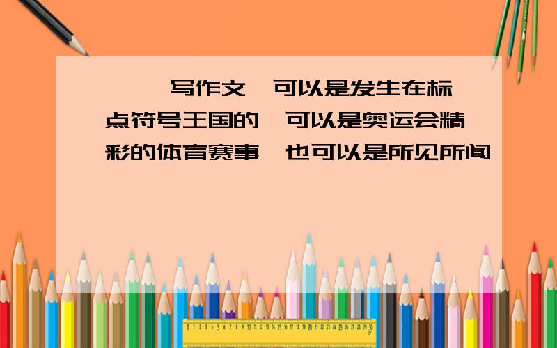 …… 写作文,可以是发生在标点符号王国的,可以是奥运会精彩的体育赛事,也可以是所见所闻