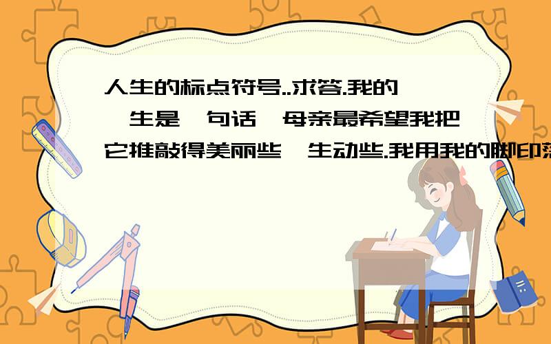 人生的标点符号..求答.我的一生是一句话,母亲最希望我把它推敲得美丽些、生动些.我用我的脚印落成文字,将它书写在时间的稿笺上.后人为我堆起的那座坟墓,想来就是句末的标点了.那么,我