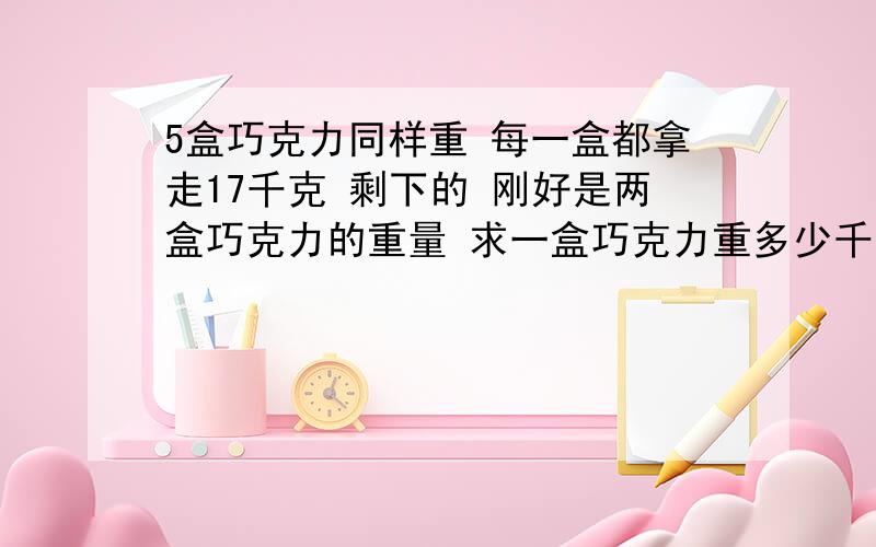 5盒巧克力同样重 每一盒都拿走17千克 剩下的 刚好是两盒巧克力的重量 求一盒巧克力重多少千克