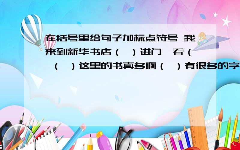 在括号里给句子加标点符号 我来到新华书店（ ）进门一看（ （ ）这里的书真多啊（ ）有很多的字典（ ）（ ） 新华字典（ ）（ ）（ ） 成语字典（ ）（ ）还有许多少年读物（ ）其中有