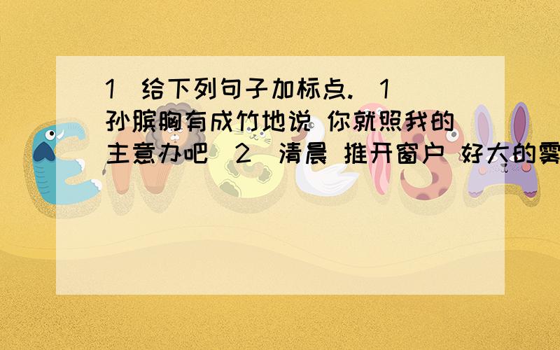 1．给下列句子加标点.(1)孙膑胸有成竹地说 你就照我的主意办吧(2)清晨 推开窗户 好大的雾呀(3)张华疑惑地看着王江说 你会做这道题(4)铅笔 橡皮 尺子 练习本是属于文具一类的(5)为了学习写