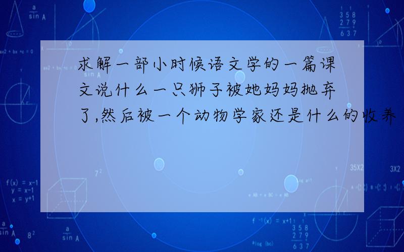 求解一部小时候语文学的一篇课文说什么一只狮子被她妈妈抛弃了,然后被一个动物学家还是什么的收养了,然后最后又给放回自然了,课文名字叫什么来着忘记了