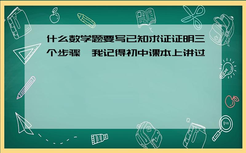 什么数学题要写已知求证证明三个步骤,我记得初中课本上讲过,