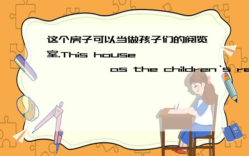 这个房子可以当做孩子们的阅览室.This house —————— as the children‘s reading room.