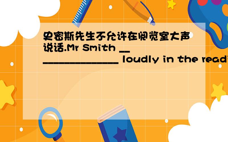 史密斯先生不允许在阅览室大声说话.Mr Smith ________________ loudly in the reading room.