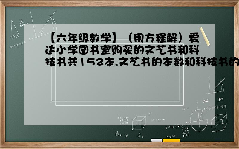 【六年级数学】（用方程解）爱达小学图书室购买的文艺书和科技书共152本,文艺书的本数和科技书的...爱达小学图书室购买的文艺书和科技书总共152本,文艺书的本数和科技书的本数的比是3: