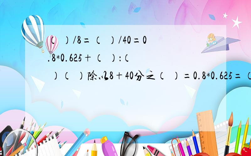 （ ）/8=（ ）/40=0.8*0.625+（ ）：（ ）（ ）除以8+40分之（ ）=0.8*0.625=（ ）