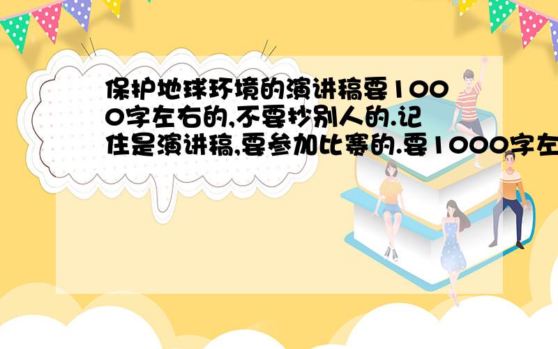 保护地球环境的演讲稿要1000字左右的,不要抄别人的.记住是演讲稿,要参加比赛的.要1000字左右的,尽量不要抄别人的.记住是演讲稿,要参加比赛的.急用!急死了!