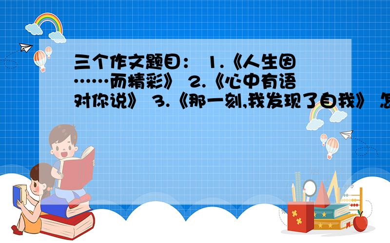 三个作文题目： 1.《人生因……而精彩》 2.《心中有语对你说》 3.《那一刻,我发现了自我》 怎么写?三个作文题目：1.《人生因……而精彩》2.《心中有语对你说》3.《那一刻,我发现了自我》