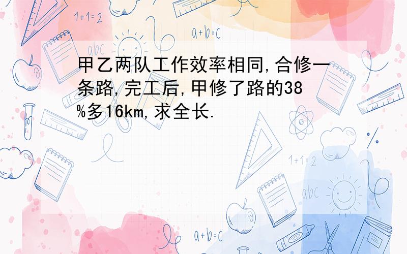 甲乙两队工作效率相同,合修一条路,完工后,甲修了路的38%多16km,求全长.