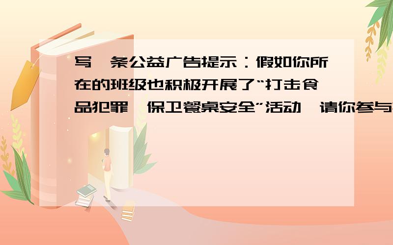 写一条公益广告提示：假如你所在的班级也积极开展了“打击食品犯罪,保卫餐桌安全”活动,请你参与其中：为了配合这次活动请你拟写一则公益广告.