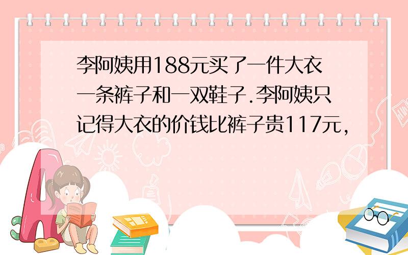 李阿姨用188元买了一件大衣一条裤子和一双鞋子.李阿姨只记得大衣的价钱比裤子贵117元,