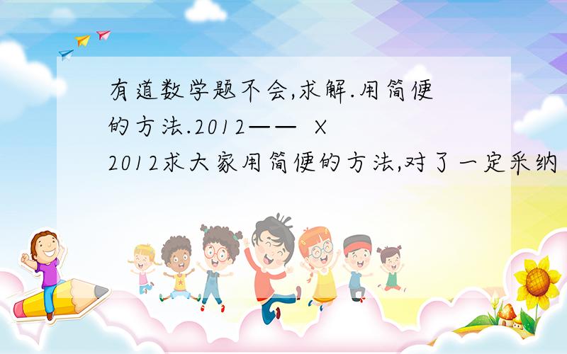 有道数学题不会,求解.用简便的方法.2012——  X 2012求大家用简便的方法,对了一定采纳（横杠为分数线,我不会打,特此提醒一下）.2013