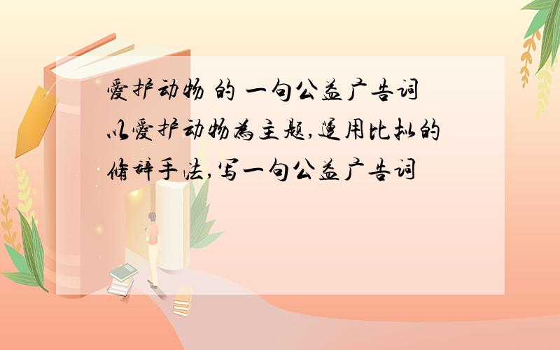 爱护动物 的 一句公益广告词以爱护动物为主题,运用比拟的修辞手法,写一句公益广告词