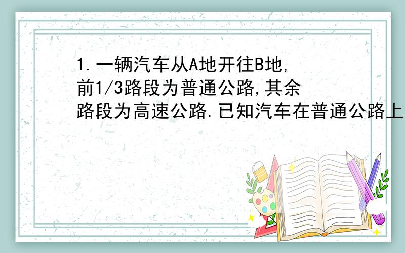 1.一辆汽车从A地开往B地,前1/3路段为普通公路,其余路段为高速公路.已知汽车在普通公路上行驶速度为60km/h,汽车从A地到B地一共行驶了2.2.h.求普通公路和高速公路各有多长.2.某县政府打算用250