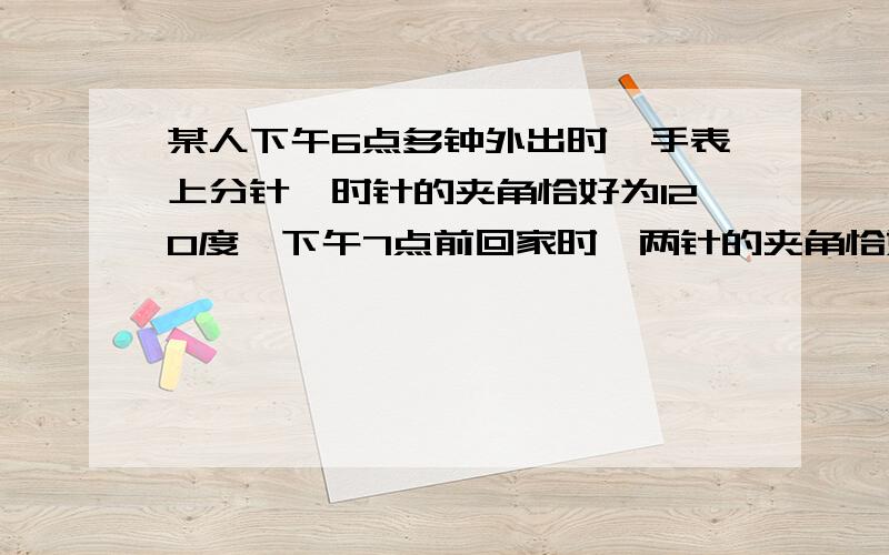 某人下午6点多钟外出时,手表上分针,时针的夹角恰好为120度,下午7点前回家时,两针的夹角恰好是120度,请问,他外出时是什么时间?