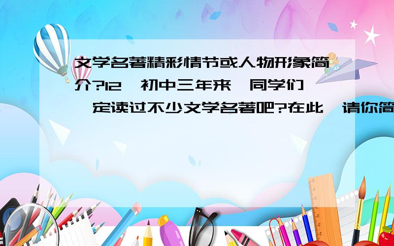 文学名著精彩情节或人物形象简介?12、初中三年来,同学们一定读过不少文学名著吧?在此,请你简述其中一个精彩情节或简介一位令你印象深刻的人物形象,并谈一谈阅读这部小说最深的一点感