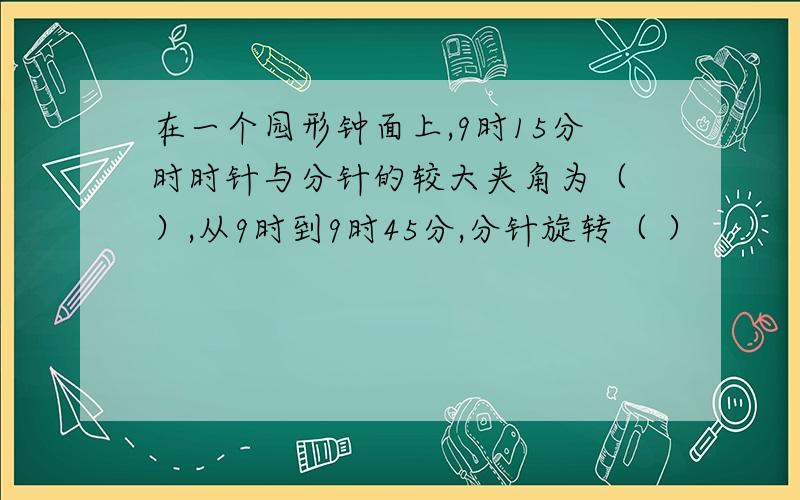 在一个园形钟面上,9时15分时时针与分针的较大夹角为（ ）,从9时到9时45分,分针旋转（ ）