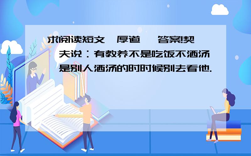 求阅读短文《厚道》 答案!契诃夫说：有教养不是吃饭不洒汤,是别人洒汤的时时候别去看他.        有一个相似的美国俗语说：犯过错不是稀奇事,稀奇的是别人犯错的时候去讥笑他.        “别