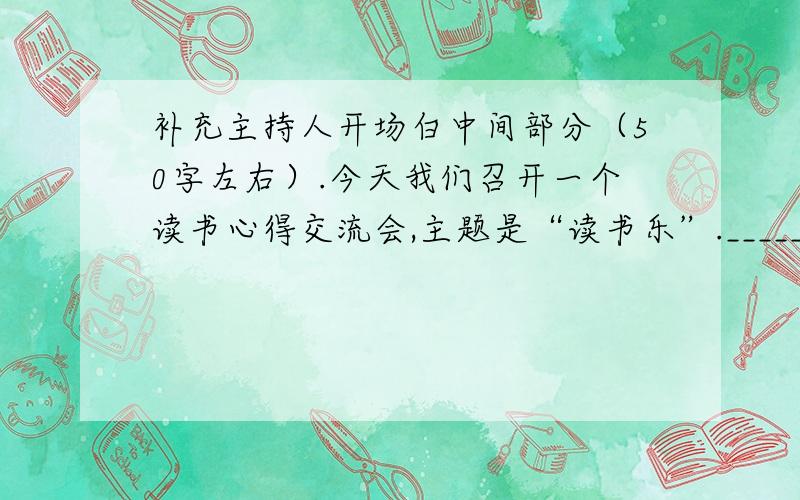 补充主持人开场白中间部分（50字左右）.今天我们召开一个读书心得交流会,主题是“读书乐”._________________________________________________________希望各位踊跃发言,让大家分享你的阅读心得.