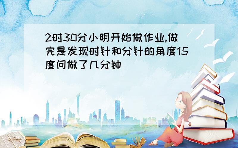 2时30分小明开始做作业,做完是发现时针和分针的角度15度问做了几分钟