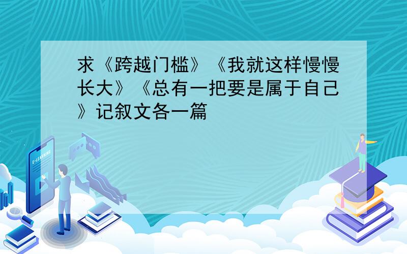 求《跨越门槛》《我就这样慢慢长大》《总有一把要是属于自己》记叙文各一篇