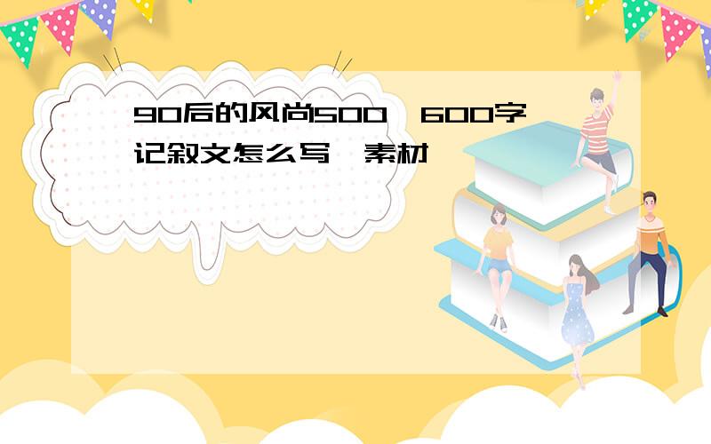 90后的风尚500—600字记叙文怎么写,素材